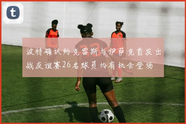 波特确认约克雷斯与伊萨克首发出战友谊赛26名球员均有机会登场