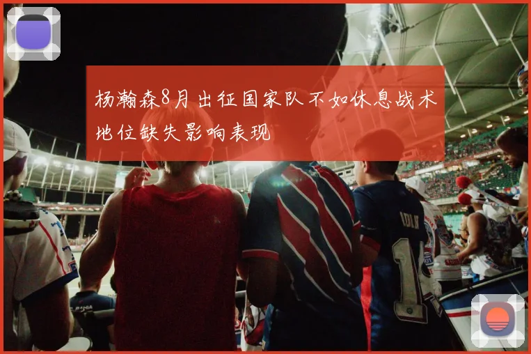 杨瀚森8月出征国家队不如休息战术地位缺失影响表现