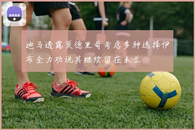 迪马透露莫德里奇考虑多种选择伊布全力劝说其继续留在米兰