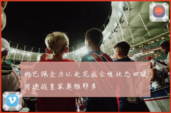 姆巴佩全力以赴完成合练状态回暖将迎战皇家奥维耶多
