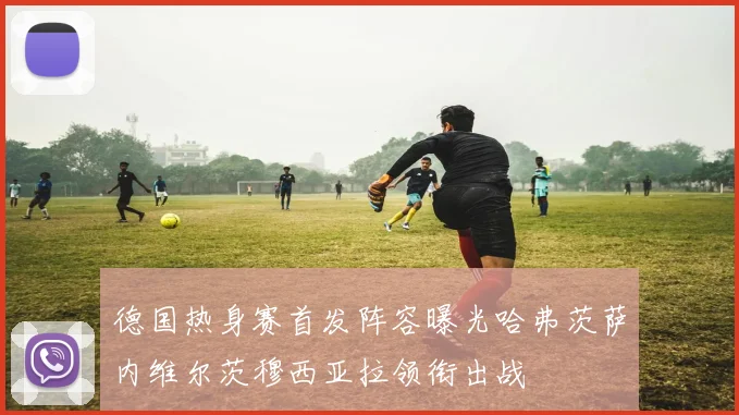 德国热身赛首发阵容曝光哈弗茨萨内维尔茨穆西亚拉领衔出战