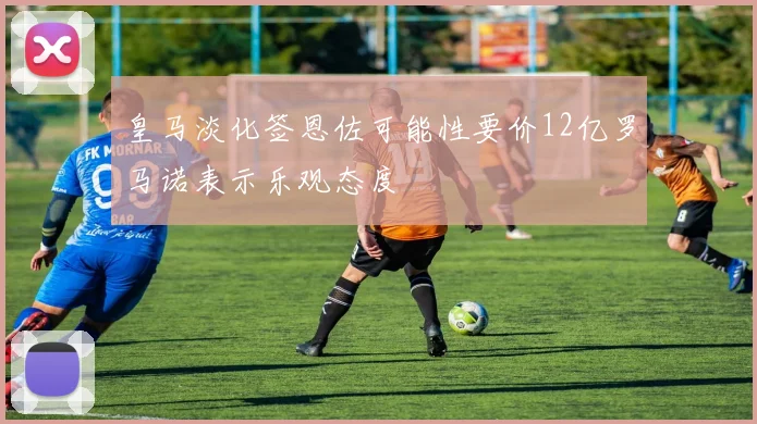 皇马淡化签恩佐可能性要价12亿罗马诺表示乐观态度