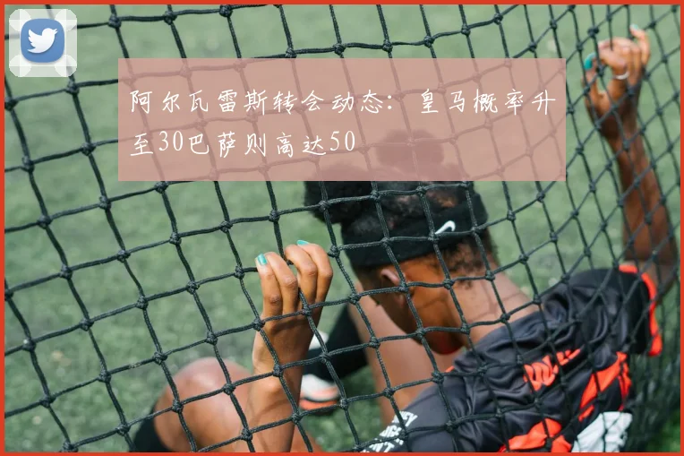 阿尔瓦雷斯转会动态：皇马概率升至30巴萨则高达50