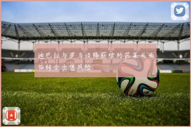 迪巴拉与罗马谈降薪续约苏莱或面临转会出售风险