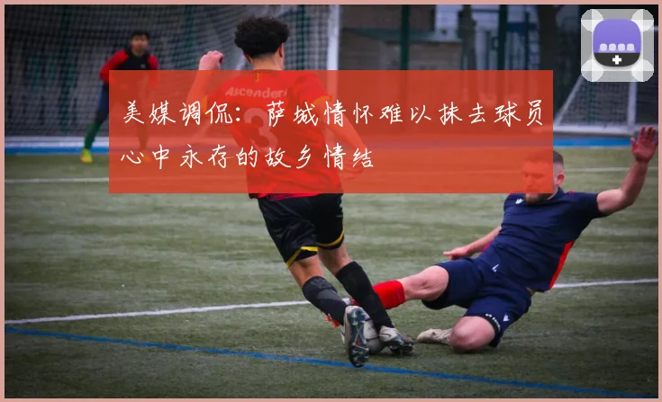美媒调侃：萨城情怀难以抹去球员心中永存的故乡情结