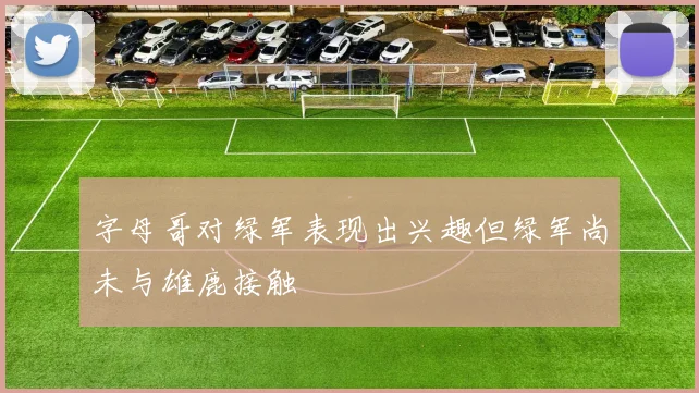 字母哥对绿军表现出兴趣但绿军尚未与雄鹿接触