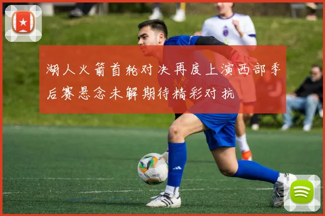 湖人火箭首轮对决再度上演西部季后赛悬念未解期待精彩对抗