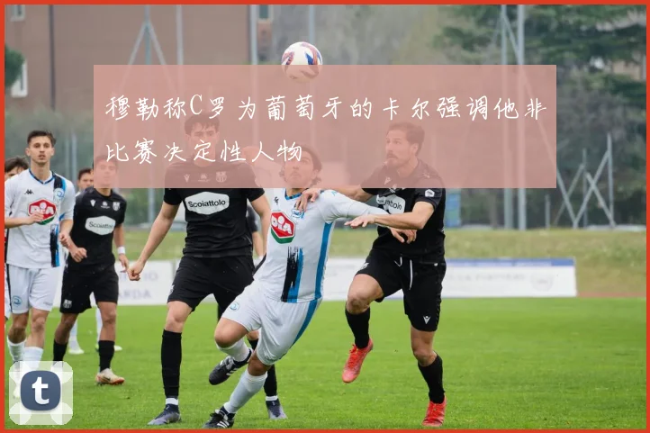穆勒称C罗为葡萄牙的卡尔强调他非比赛决定性人物