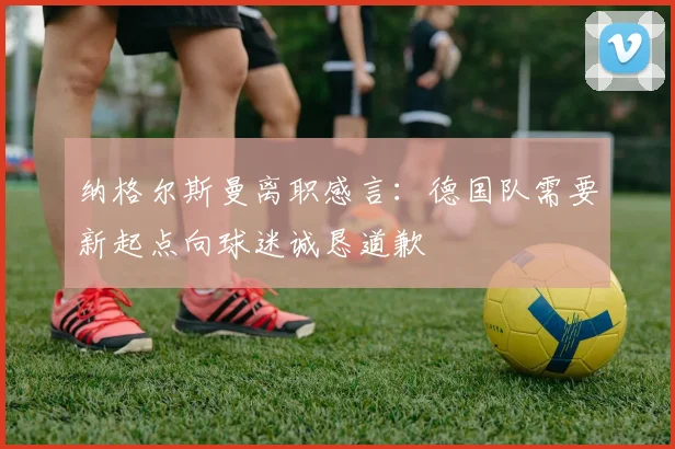 纳格尔斯曼离职感言：德国队需要新起点向球迷诚恳道歉