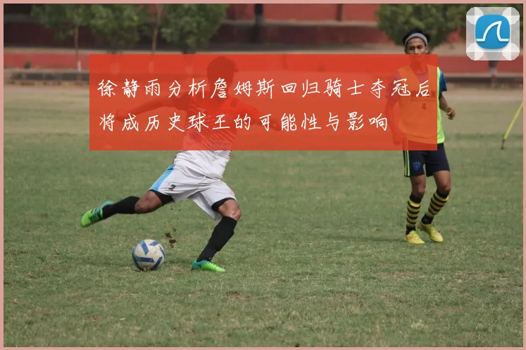 徐静雨分析詹姆斯回归骑士夺冠后将成历史球王的可能性与影响