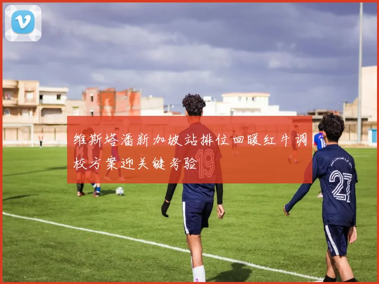 维斯塔潘新加坡站排位回暖红牛调校方案迎关键考验