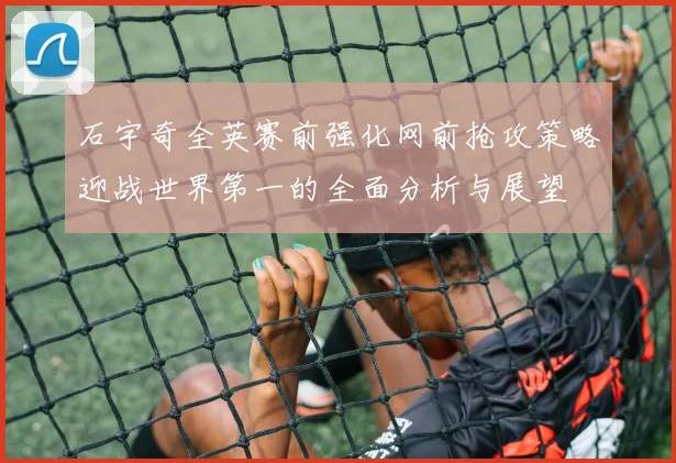 石宇奇全英赛前强化网前抢攻策略迎战世界第一的全面分析与展望