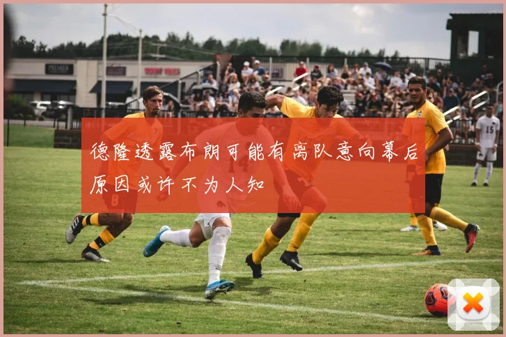 德隆透露布朗可能有离队意向幕后原因或许不为人知