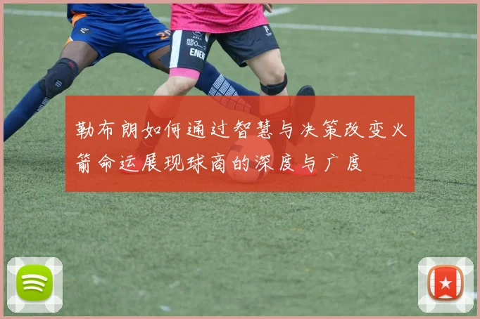 勒布朗如何通过智慧与决策改变火箭命运展现球商的深度与广度