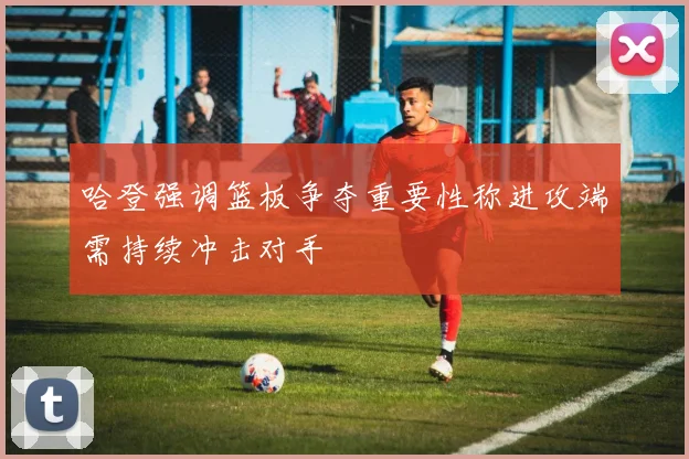 哈登强调篮板争夺重要性称进攻端需持续冲击对手