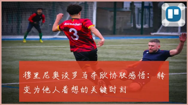 穆里尼奥谈罗马夺欧协联感悟：转变为他人着想的关键时刻