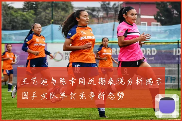 王艺迪与陈幸同近期表现分析揭示国乒女队单打竞争新态势