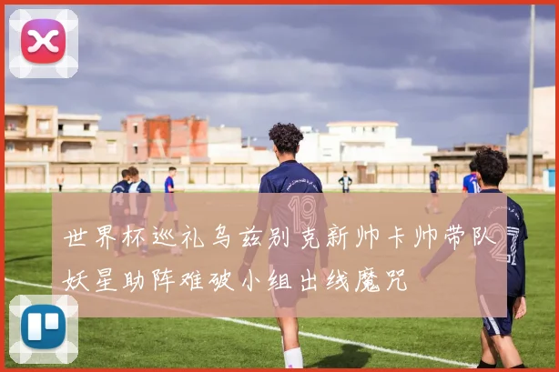 世界杯巡礼乌兹别克新帅卡帅带队妖星助阵难破小组出线魔咒