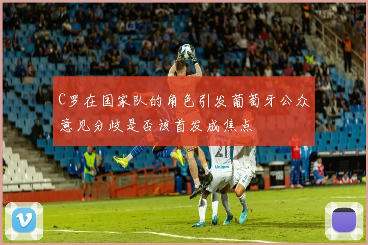C罗在国家队的角色引发葡萄牙公众意见分歧是否该首发成焦点